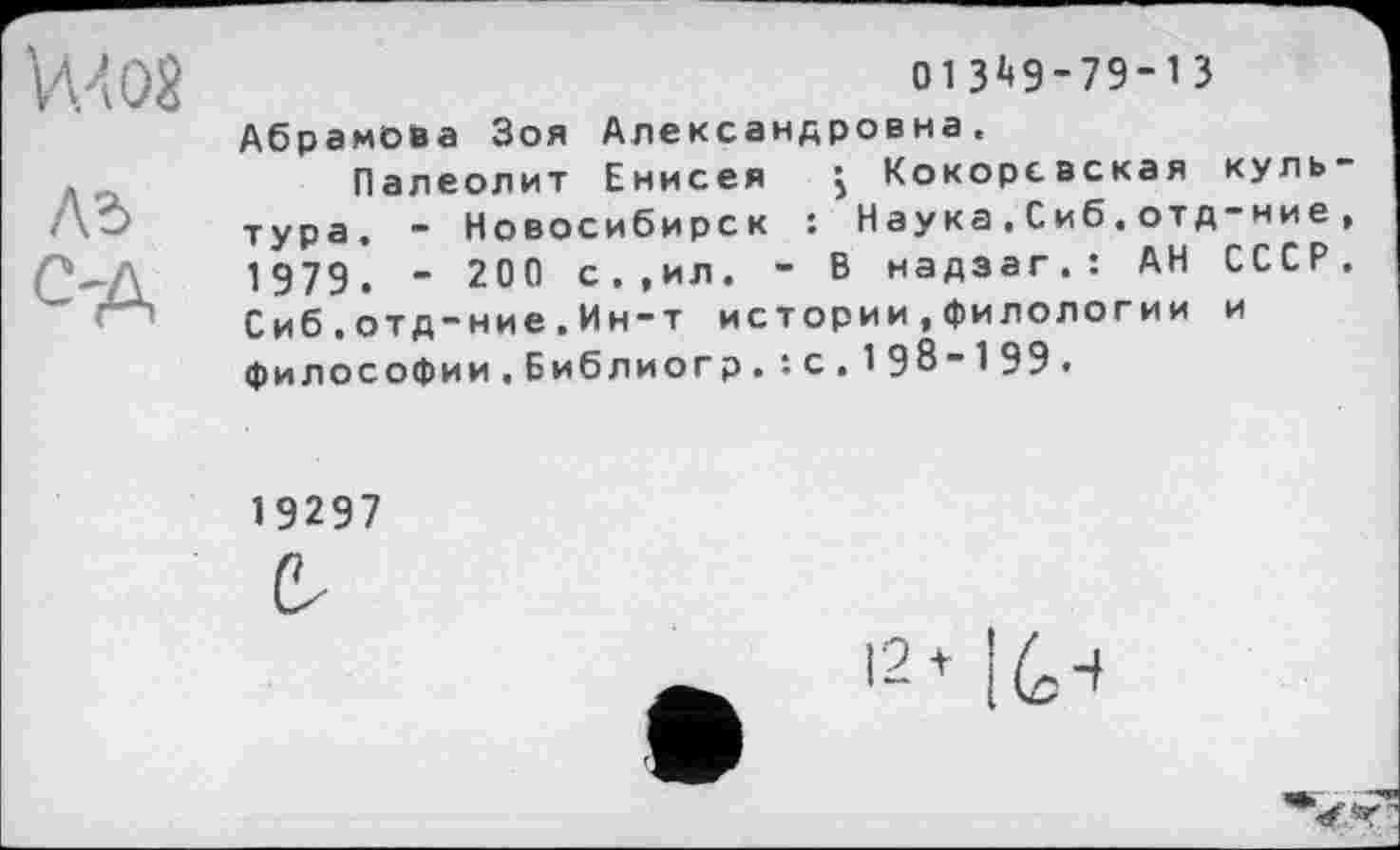 ﻿VW
ла
C'A
013^9-79-13
Абрамова Зоя Александровна.
Палеолит Енисея j Кокорсвская культура. - Новосибирск : Наука,Сиб.отд-ние, 1979. - 200 с.,ил. - В надзаг.: АН СССР. Сиб . отд-ние.Ин-т истории,филологии и философии.Библиогр.: с.198-199.
19297
(V
12* I6-*